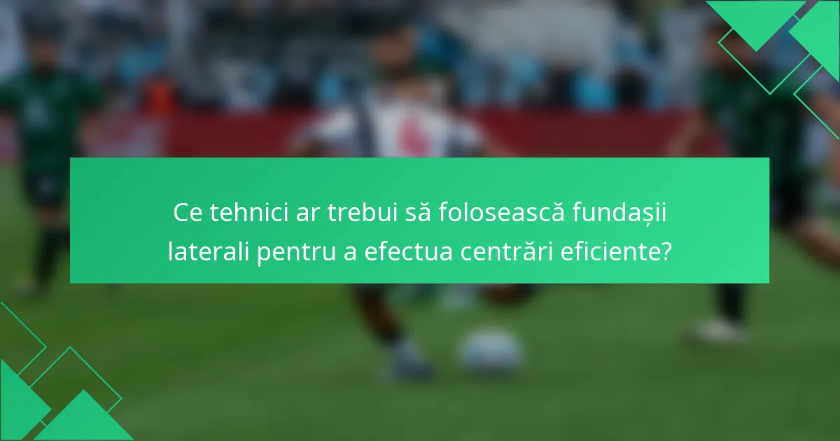 Ce tehnici ar trebui să folosească fundașii laterali pentru a efectua centrări eficiente?